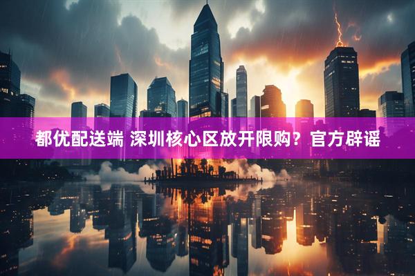 都优配送端 深圳核心区放开限购？官方辟谣