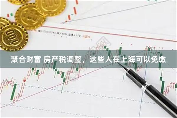 聚合财富 房产税调整，这些人在上海可以免缴