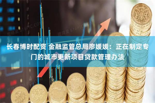 长春博时配资 金融监管总局廖媛媛：正在制定专门的城市更新项目贷款管理办法