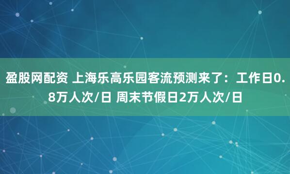 盈股网配资 上海乐高乐园客流预测来了：工作日0.8万人次/日 周末节假日2万人次/日