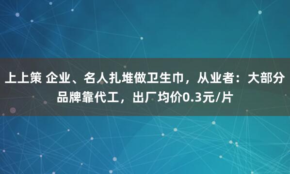 上上策 企业、名人扎堆做卫生巾，从业者：大部分品牌靠代工，出厂均价0.3元/片