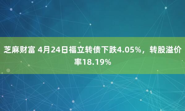 芝麻财富 4月24日福立转债下跌4.05%，转股溢价率18.19%