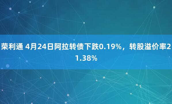 荣利通 4月24日阿拉转债下跌0.19%，转股溢价率21.38%
