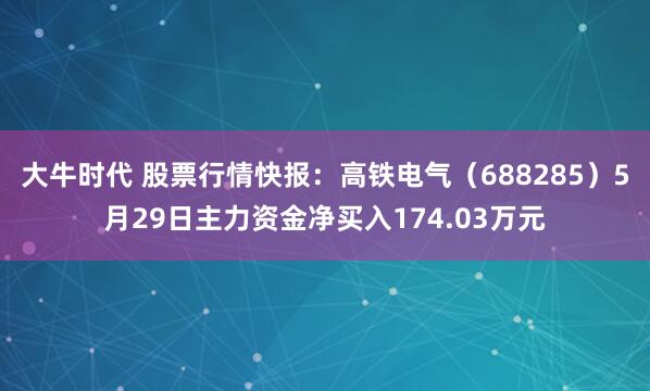 大牛时代 股票行情快报：高铁电气（688285）5月29日主力资金净买入174.03万元