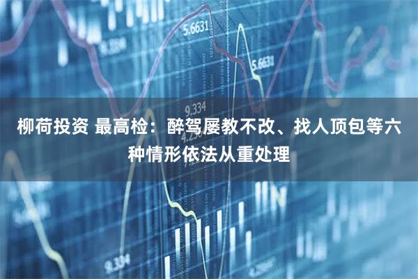 柳荷投资 最高检：醉驾屡教不改、找人顶包等六种情形依法从重处理