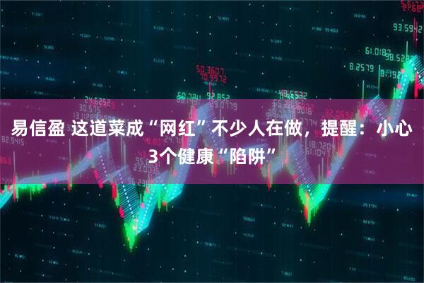 易信盈 这道菜成“网红”不少人在做，提醒：小心3个健康“陷阱”
