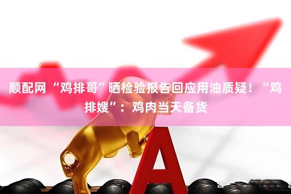 顺配网 “鸡排哥”晒检验报告回应用油质疑！“鸡排嫂”：鸡肉当天备货