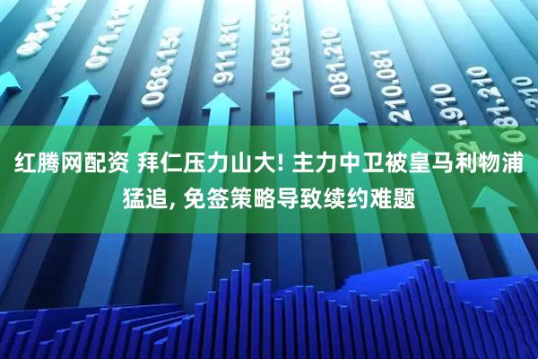 红腾网配资 拜仁压力山大! 主力中卫被皇马利物浦猛追, 免签策略导致续约难题
