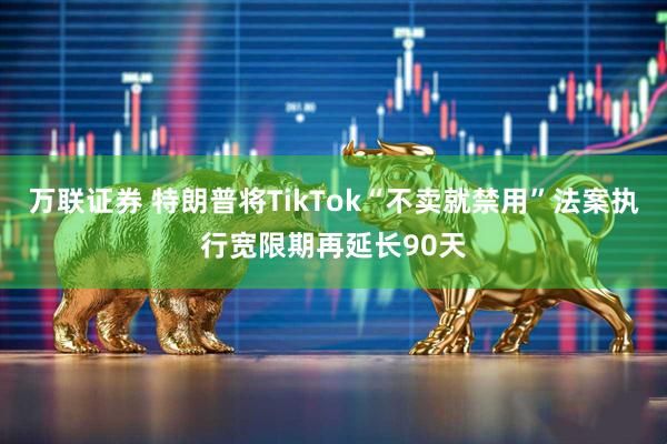 万联证券 特朗普将TikTok“不卖就禁用”法案执行宽限期再延长90天