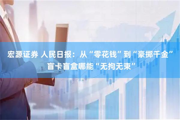 宏源证券 人民日报：从“零花钱”到“豪掷千金” 盲卡盲盒哪能“无拘无束”