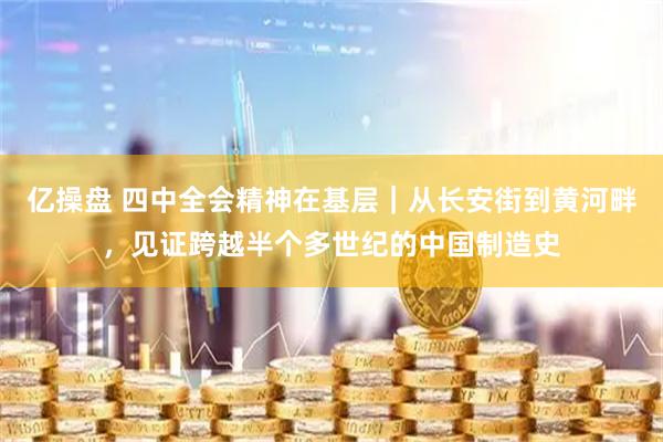 亿操盘 四中全会精神在基层｜从长安街到黄河畔，见证跨越半个多世纪的中国制造史