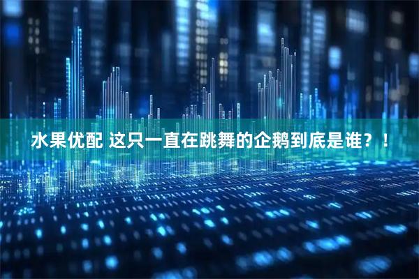 水果优配 这只一直在跳舞的企鹅到底是谁？！