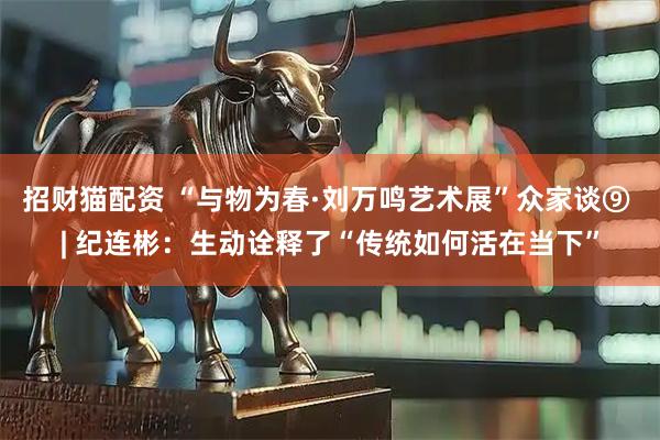 招财猫配资 “与物为春·刘万鸣艺术展”众家谈⑨ | 纪连彬：生动诠释了“传统如何活在当下”