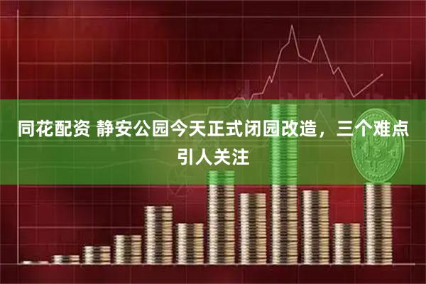 同花配资 静安公园今天正式闭园改造，三个难点引人关注
