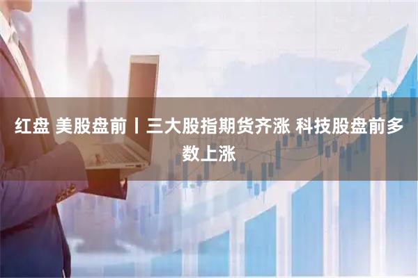 红盘 美股盘前丨三大股指期货齐涨 科技股盘前多数上涨