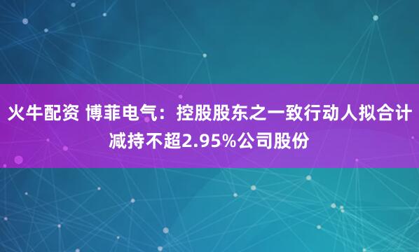 火牛配资 博菲电气：控股股东之一致行动人拟合计减持不超2.95%公司股份
