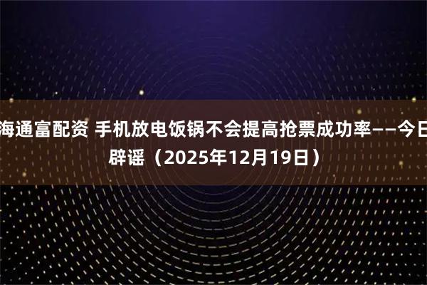 海通富配资 手机放电饭锅不会提高抢票成功率——今日辟谣（2025年12月19日）
