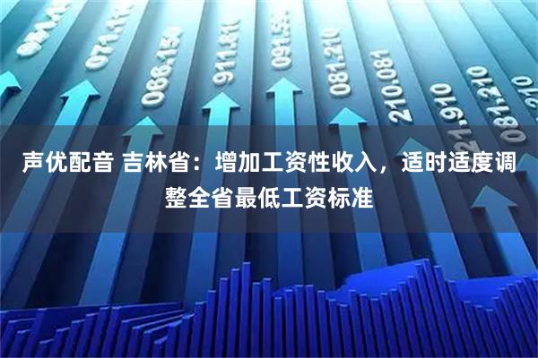 声优配音 吉林省：增加工资性收入，适时适度调整全省最低工资标准