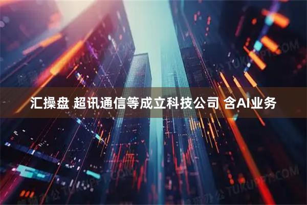 汇操盘 超讯通信等成立科技公司 含AI业务