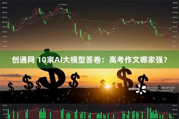 创通网 10家AI大模型答卷：高考作文哪家强？