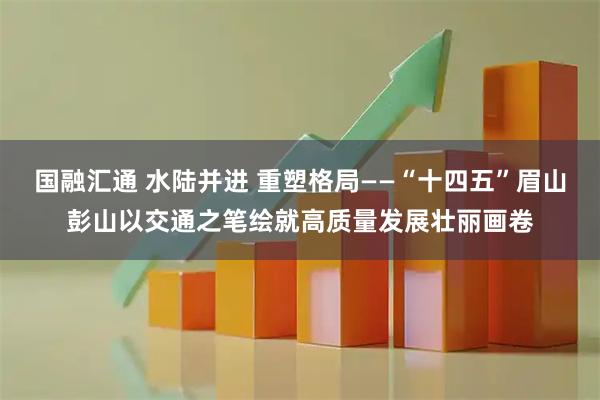 国融汇通 水陆并进 重塑格局——“十四五”眉山彭山以交通之笔绘就高质量发展壮丽画卷