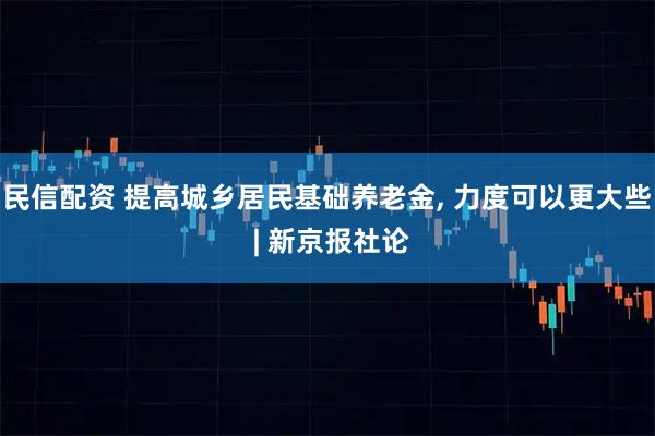 民信配资 提高城乡居民基础养老金, 力度可以更大些 | 新京报社论