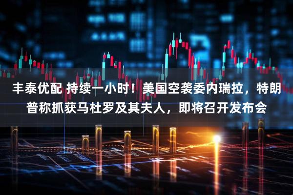 丰泰优配 持续一小时！美国空袭委内瑞拉，特朗普称抓获马杜罗及其夫人，即将召开发布会