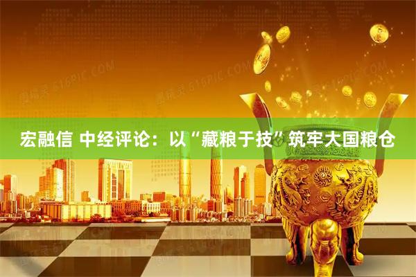 宏融信 中经评论：以“藏粮于技”筑牢大国粮仓