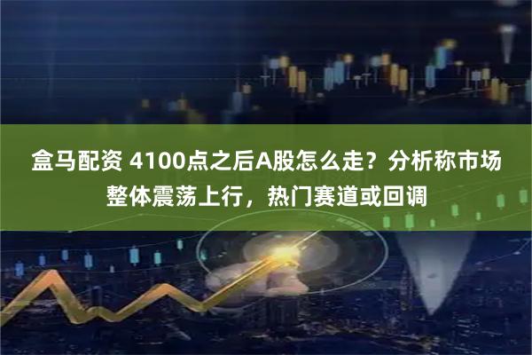 盒马配资 4100点之后A股怎么走？分析称市场整体震荡上行，热门赛道或回调