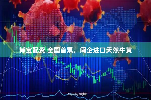 博宝配资 全国首票，闽企进口天然牛黄