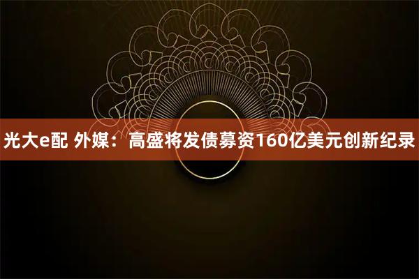 光大e配 外媒：高盛将发债募资160亿美元创新纪录