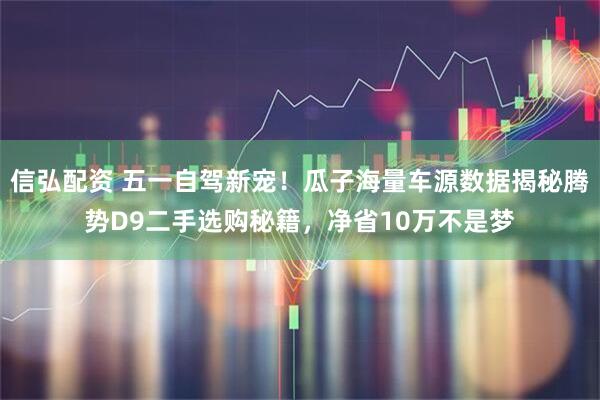 信弘配资 五一自驾新宠！瓜子海量车源数据揭秘腾势D9二手选购秘籍，净省10万不是梦