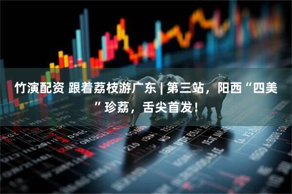 竹演配资 跟着荔枝游广东 | 第三站，阳西“四美”珍荔，舌尖首发！