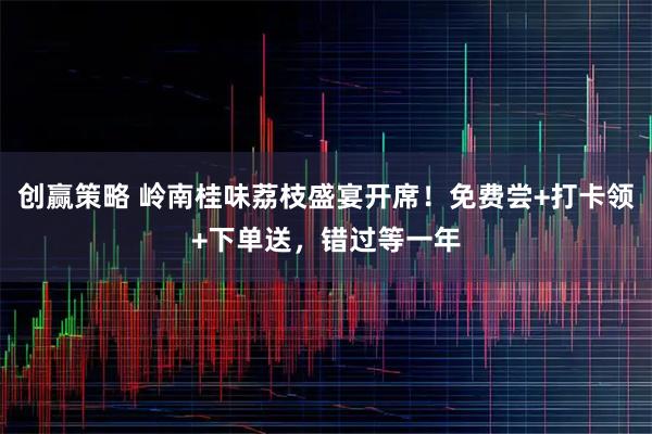 创赢策略 岭南桂味荔枝盛宴开席！免费尝+打卡领+下单送，错过等一年