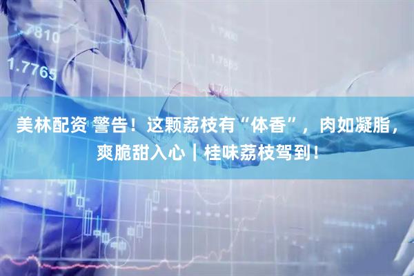 美林配资 警告！这颗荔枝有“体香”，肉如凝脂，爽脆甜入心｜桂味荔枝驾到！