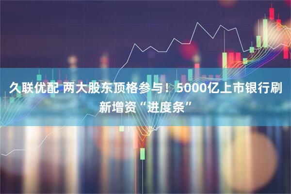 久联优配 两大股东顶格参与！5000亿上市银行刷新增资“进度条”