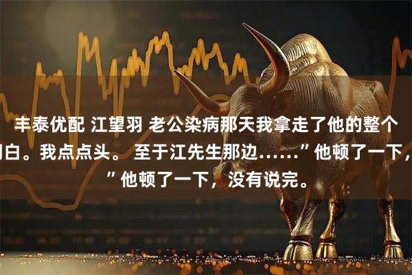丰泰优配 江望羽 老公染病那天我拿走了他的整个江氏 “我明白。我点点头。 至于江先生那边……”他顿了一下，没有说完。