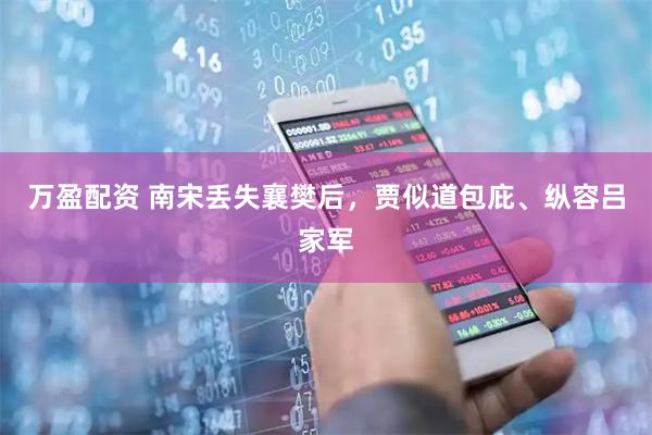 万盈配资 南宋丢失襄樊后，贾似道包庇、纵容吕家军