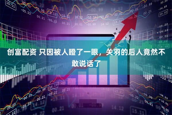 创富配资 只因被人瞪了一眼，关羽的后人竟然不敢说话了
