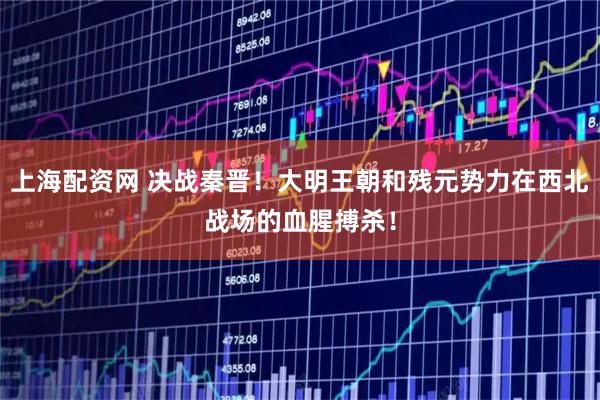 上海配资网 决战秦晋！大明王朝和残元势力在西北战场的血腥搏杀！