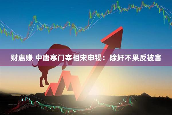 财惠赚 中唐寒门宰相宋申锡：除奸不果反被害