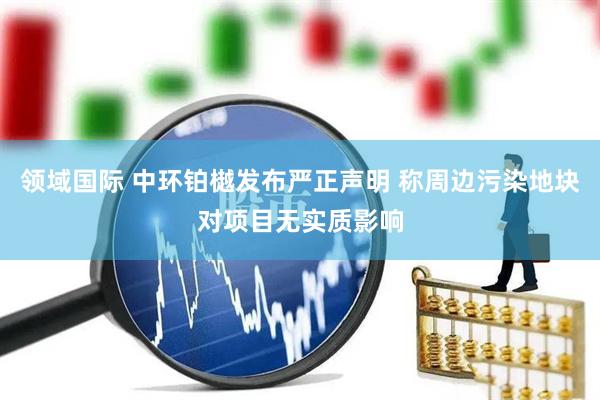 领域国际 中环铂樾发布严正声明 称周边污染地块对项目无实质影响