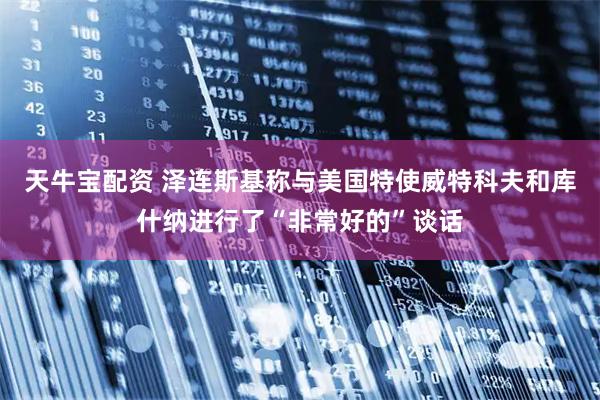 天牛宝配资 泽连斯基称与美国特使威特科夫和库什纳进行了“非常好的”谈话