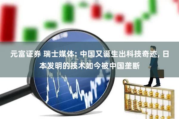 元富证券 瑞士媒体: 中国又诞生出科技奇迹, 日本发明的技术如今被中国垄断