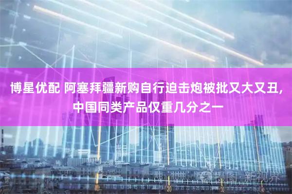 博星优配 阿塞拜疆新购自行迫击炮被批又大又丑, 中国同类产品仅重几分之一