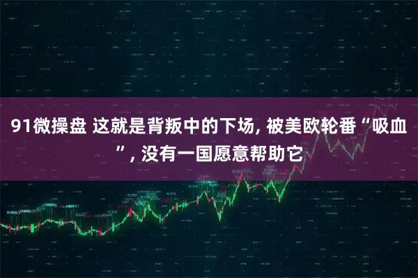91微操盘 这就是背叛中的下场, 被美欧轮番“吸血”, 没有一国愿意帮助它
