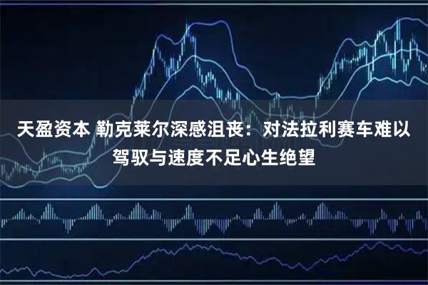 天盈资本 勒克莱尔深感沮丧：对法拉利赛车难以驾驭与速度不足心生绝望