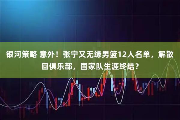 银河策略 意外！张宁又无缘男篮12人名单，解散回俱乐部，国家队生涯终结？
