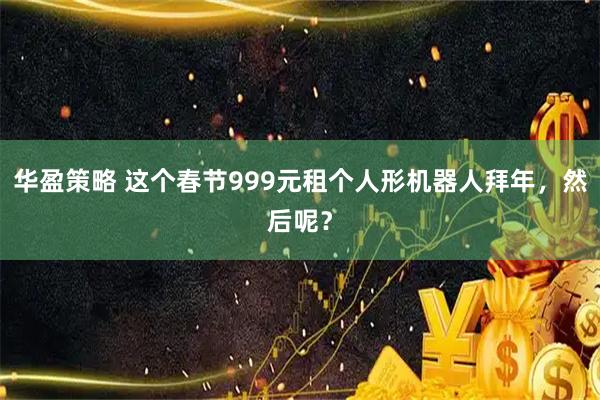 华盈策略 这个春节999元租个人形机器人拜年，然后呢？
