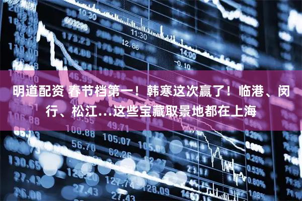 明道配资 春节档第一！韩寒这次赢了！临港、闵行、松江…这些宝藏取景地都在上海